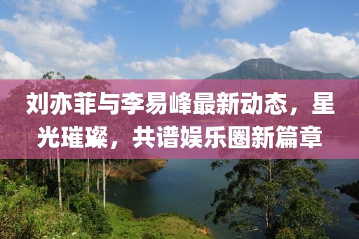 劉亦菲與李易峰最新動(dòng)態(tài)，星光璀璨，共譜娛樂(lè)圈新篇章