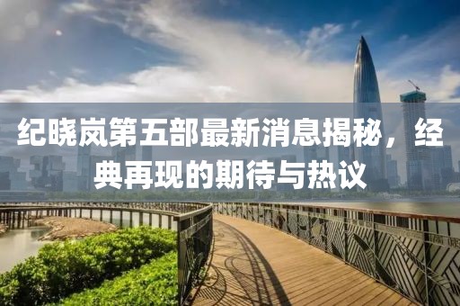 紀曉嵐第五部最新消息揭秘，經(jīng)典再現(xiàn)的期待與熱議