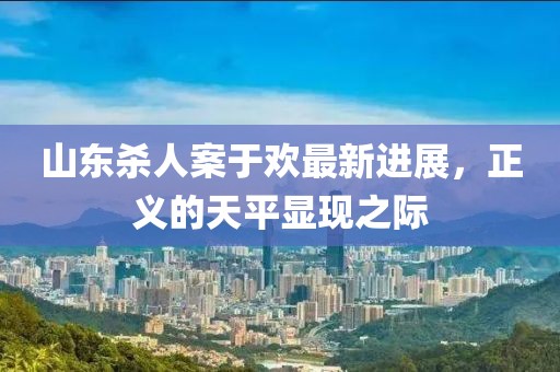 山東殺人案于歡最新進(jìn)展，正義的天平顯現(xiàn)之際