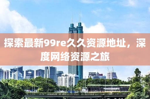 探索最新99re久久資源地址，深度網(wǎng)絡(luò)資源之旅