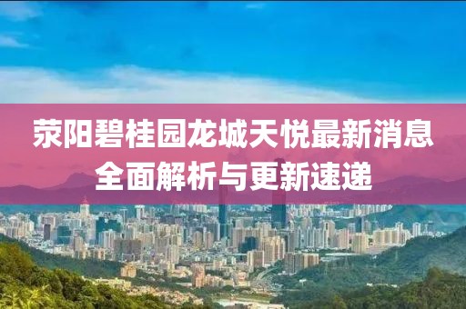 滎陽碧桂園龍城天悅最新消息全面解析與更新速遞