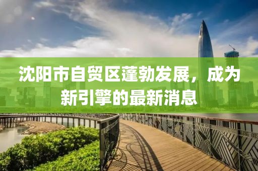 沈陽市自貿(mào)區(qū)蓬勃發(fā)展，成為新引擎的最新消息