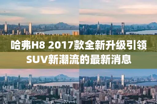 哈弗H8 2017款全新升級(jí)引領(lǐng)SUV新潮流的最新消息