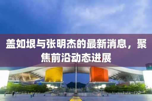 蓋如垠與張明杰的最新消息，聚焦前沿動態(tài)進(jìn)展