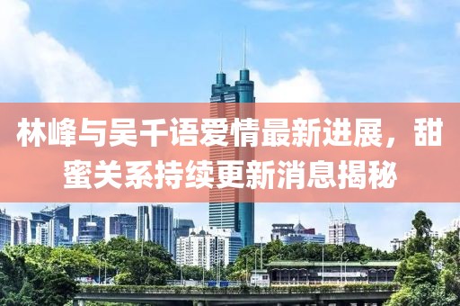 林峰與吳千語愛情最新進(jìn)展，甜蜜關(guān)系持續(xù)更新消息揭秘