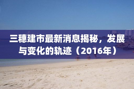 三穗建市最新消息揭秘，發(fā)展與變化的軌跡（2016年）
