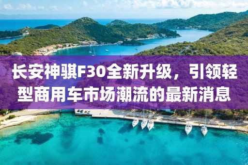 長安神騏F30全新升級，引領(lǐng)輕型商用車市場潮流的最新消息