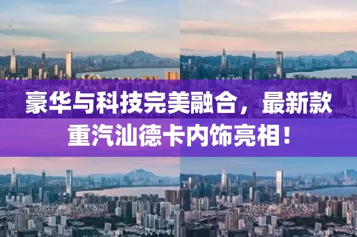 豪華與科技完美融合，最新款重汽汕德卡內(nèi)飾亮相！
