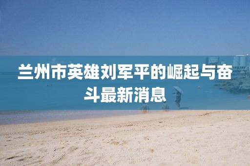 蘭州市英雄劉軍平的崛起與奮斗最新消息
