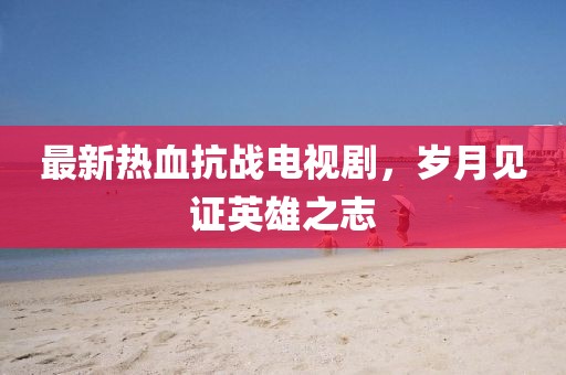 最新熱血抗戰(zhàn)電視劇，歲月見證英雄之志