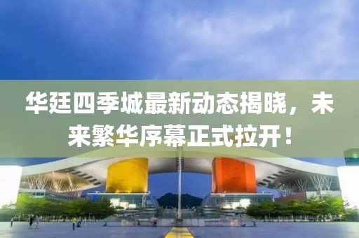 華廷四季城最新動(dòng)態(tài)揭曉，未來繁華序幕正式拉開！