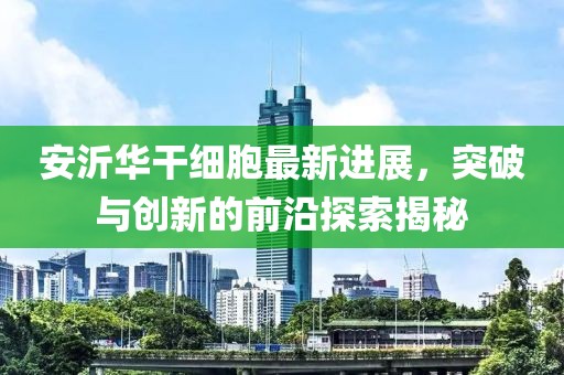 安沂華干細胞最新進展，突破與創(chuàng)新的前沿探索揭秘