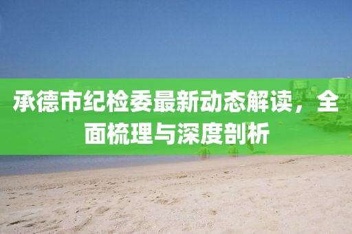 承德市紀(jì)檢委最新動(dòng)態(tài)解讀，全面梳理與深度剖析