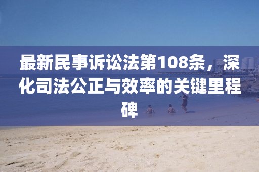 最新民事訴訟法第108條，深化司法公正與效率的關(guān)鍵里程碑