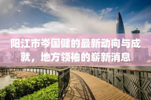 陽(yáng)江市岑國(guó)健的最新動(dòng)向與成就，地方領(lǐng)袖的嶄新消息