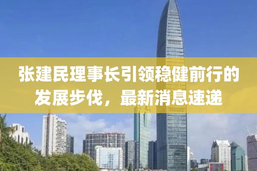 張建民理事長(zhǎng)引領(lǐng)穩(wěn)健前行的發(fā)展步伐，最新消息速遞