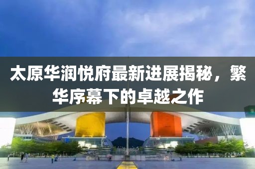 太原華潤(rùn)悅府最新進(jìn)展揭秘，繁華序幕下的卓越之作