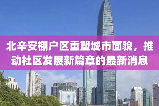 北辛安棚戶區(qū)重塑城市面貌，推動社區(qū)發(fā)展新篇章的最新消息