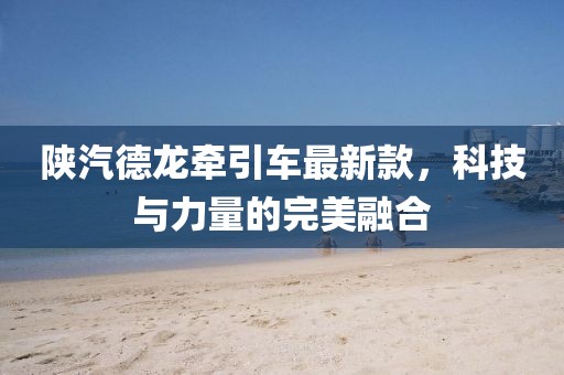陜汽德龍牽引車最新款，科技與力量的完美融合