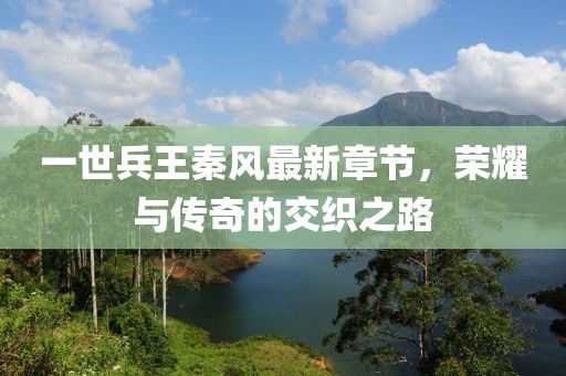 一世兵王秦風最新章節(jié)，榮耀與傳奇的交織之路