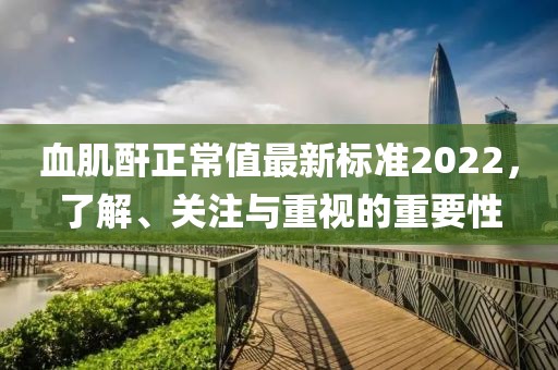 血肌酐正常值最新標(biāo)準(zhǔn)2022，了解、關(guān)注與重視的重要性