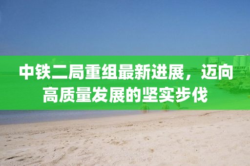 中鐵二局重組最新進(jìn)展，邁向高質(zhì)量發(fā)展的堅(jiān)實(shí)步伐