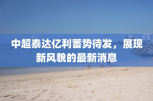 中超泰達(dá)億利蓄勢待發(fā)，展現(xiàn)新風(fēng)貌的最新消息