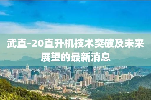 武直-20直升機(jī)技術(shù)突破及未來(lái)展望的最新消息