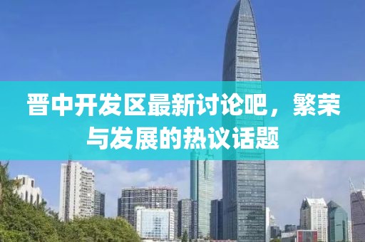 晉中開發(fā)區(qū)最新討論吧，繁榮與發(fā)展的熱議話題