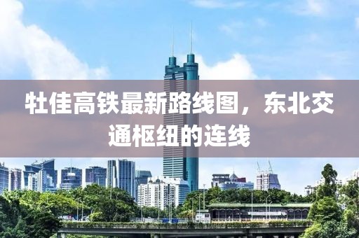 牡佳高鐵最新路線圖，東北交通樞紐的連線