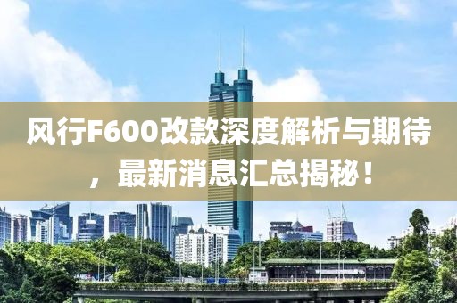 風(fēng)行F600改款深度解析與期待，最新消息匯總揭秘！