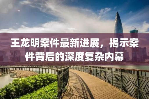 王龍明案件最新進(jìn)展，揭示案件背后的深度復(fù)雜內(nèi)幕