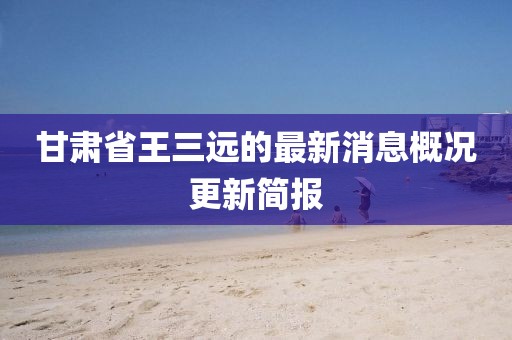 甘肅省王三遠(yuǎn)的最新消息概況更新簡報