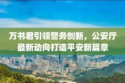 萬書君引領警務創(chuàng)新，公安廳最新動向打造平安新篇章