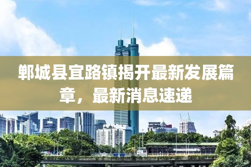 鄲城縣宜路鎮(zhèn)揭開最新發(fā)展篇章，最新消息速遞