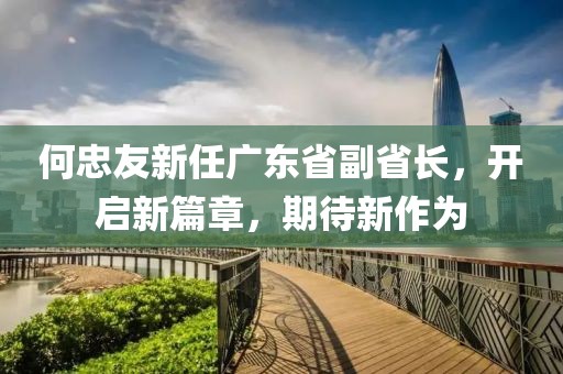 何忠友新任廣東省副省長，開啟新篇章，期待新作為