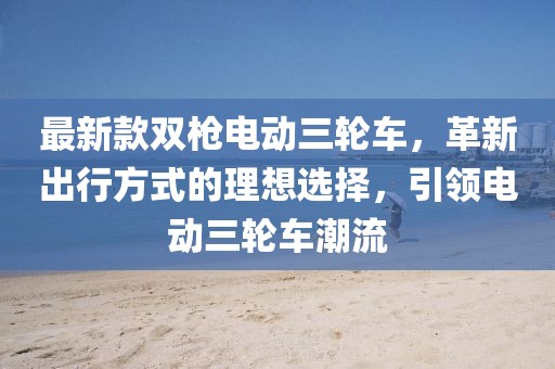 最新款雙槍電動三輪車，革新出行方式的理想選擇，引領(lǐng)電動三輪車潮流