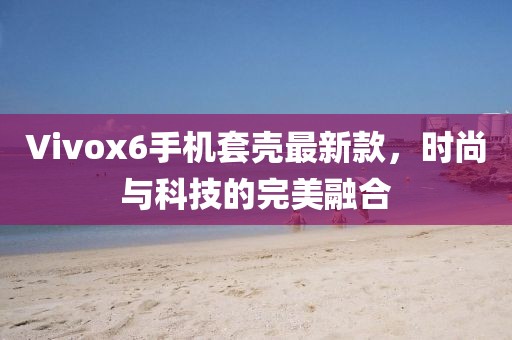 Vivox6手機(jī)套殼最新款，時(shí)尚與科技的完美融合