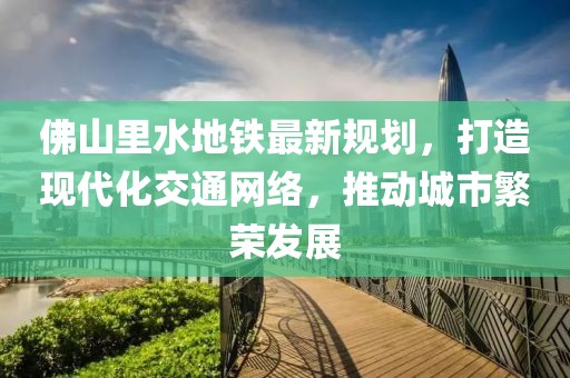 佛山里水地鐵最新規(guī)劃，打造現(xiàn)代化交通網(wǎng)絡(luò)，推動(dòng)城市繁榮發(fā)展