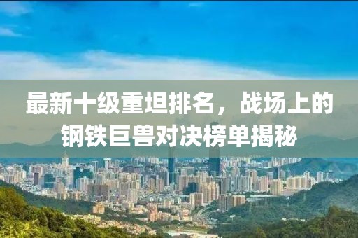 最新十級重坦排名，戰(zhàn)場上的鋼鐵巨獸對決榜單揭秘