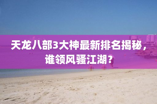 天龍八部3大神最新排名揭秘，誰(shuí)領(lǐng)風(fēng)騷江湖？