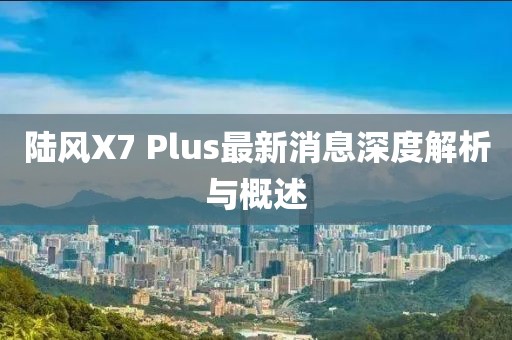 陸風X7 Plus最新消息深度解析與概述