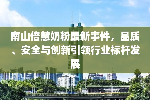 南山倍慧奶粉最新事件，品質(zhì)、安全與創(chuàng)新引領(lǐng)行業(yè)標桿發(fā)展