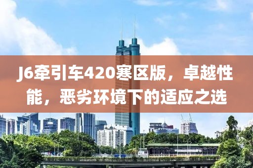 J6牽引車420寒區(qū)版，卓越性能，惡劣環(huán)境下的適應(yīng)之選