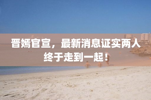 晉嫣官宣，最新消息證實(shí)兩人終于走到一起！