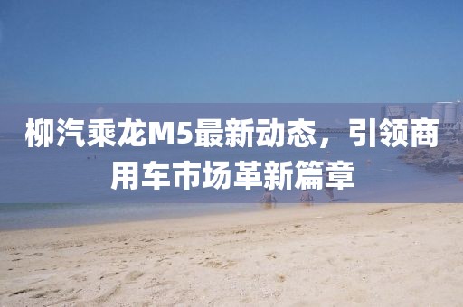 柳汽乘龍M5最新動(dòng)態(tài)，引領(lǐng)商用車市場革新篇章
