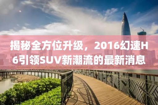 揭秘全方位升級(jí)，2016幻速H6引領(lǐng)SUV新潮流的最新消息