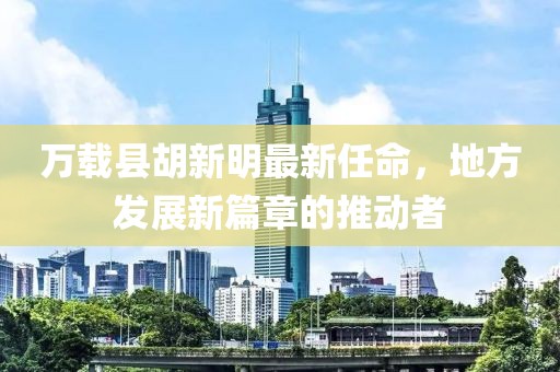 萬(wàn)載縣胡新明最新任命，地方發(fā)展新篇章的推動(dòng)者