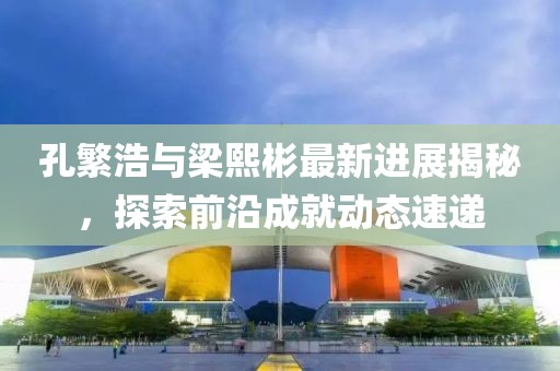 孔繁浩與梁熙彬最新進展揭秘，探索前沿成就動態(tài)速遞