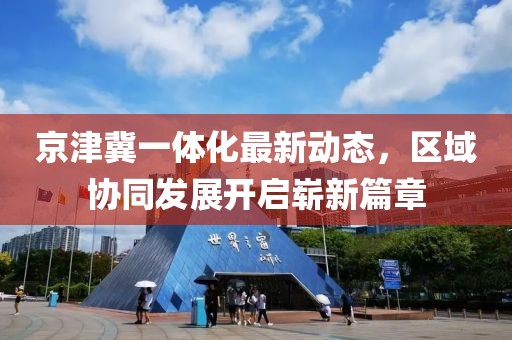 京津冀一體化最新動(dòng)態(tài)，區(qū)域協(xié)同發(fā)展開啟嶄新篇章